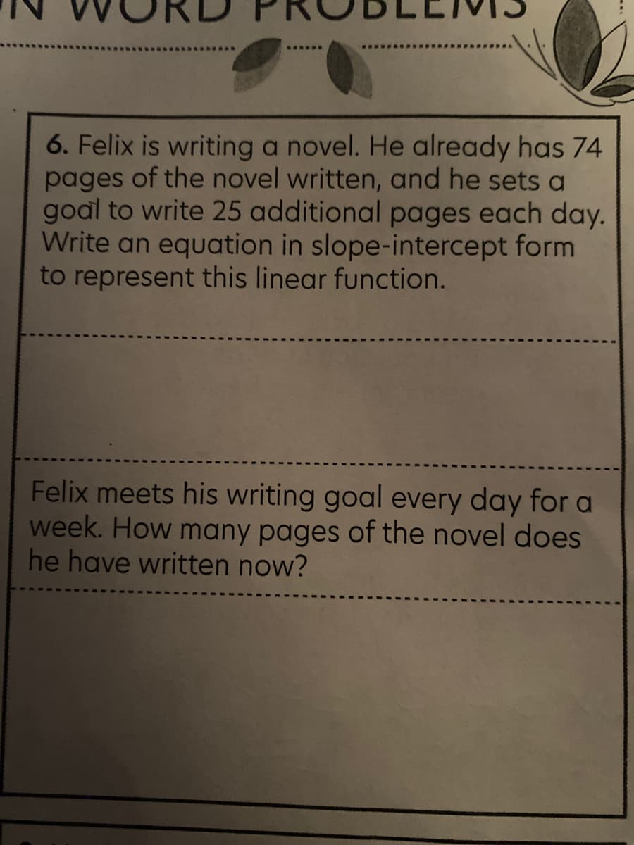 6. Felix is writing a novel. He already has 74
pages of the novel written, and he sets a
goal to write 25 additional pages each day.
Write an equation in slope-intercept form
to represent this linear function.
Felix meets his writing goal every day fora
week. How many pages of the novel does
he have written now?
