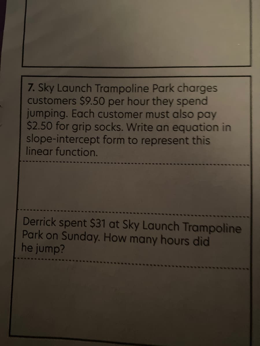 7. Sky Launch Trampoline Park charges
Customers $9.50 per hour they spend
jumping. Each customer must also pay
$2.50 for grip socks. Write an equation in
slope-intercept form to represent this
linear function.
Derrick spent $31 at Sky Launch Trampoline
Park on Sunday. How many hours did
he jump?
