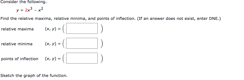 Consider the following.
y = 2x3 - x2
Find the relative maxima, relative minima, and points of inflection. (If an answer does not exist, enter DNE.)
(x, y) = (
relative maxima
relative minima
(х, у) %3D
points of inflection
(x, y) = (
Sketch the graph of the function.
