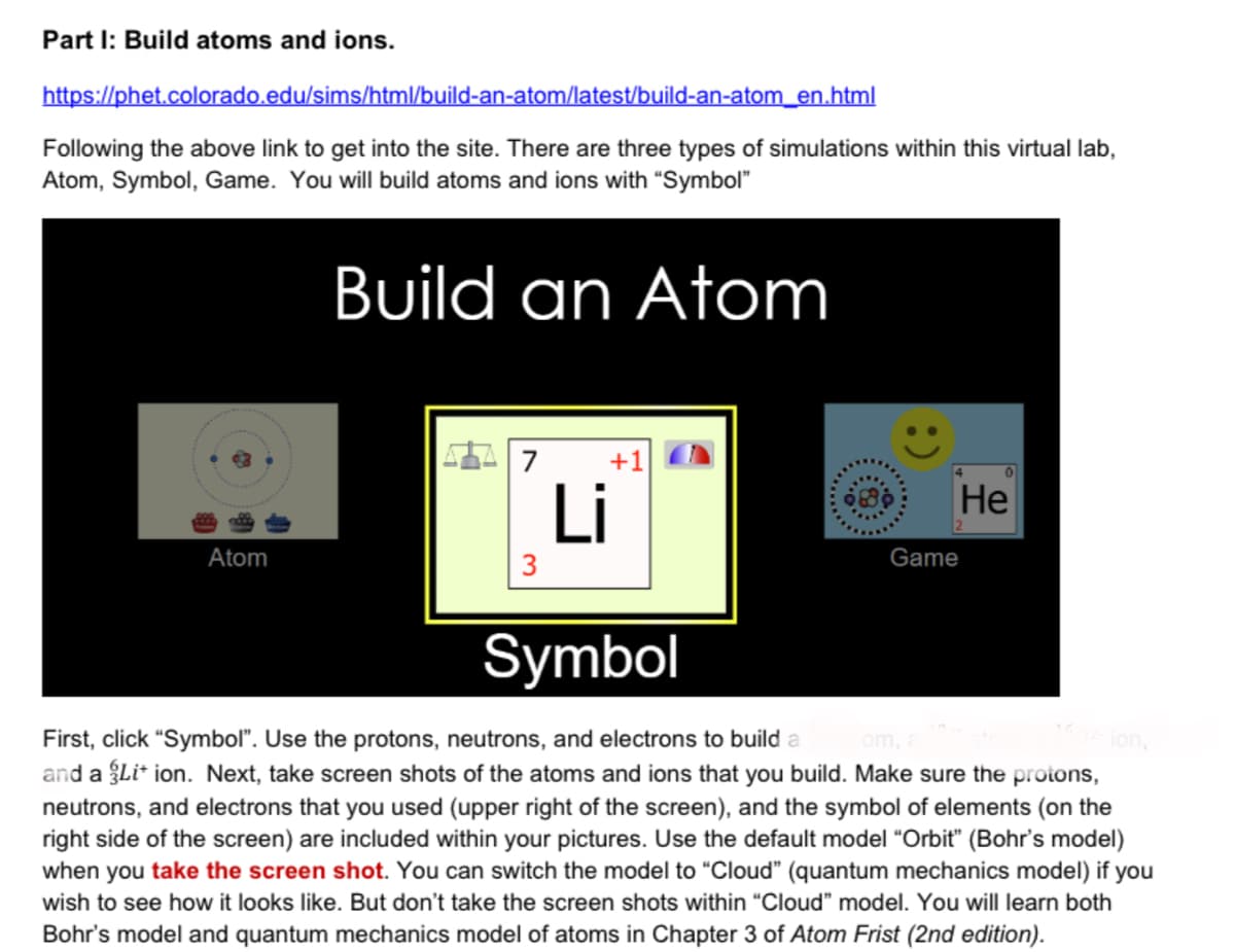 Part I: Build atoms and ions.
https://phet.colorado.edu/sims/html/build-an-atom/latest/build-an-atom_en.html
Following the above link to get into the site. There are three types of simulations within this virtual lab,
Atom, Symbol, Game. You will build atoms and ions with “Symbol"
Build an Atom
7
+1
Li
Не
Atom
3
Game
Symbol
First, click "Symbol". Use the protons, neutrons, and electrons to build a
and a Li* ion. Next, take screen shots of the atoms and ions that you build. Make sure the protons,
neutrons, and electrons that you used (upper right of the screen), and the symbol of elements (on the
right side of the screen) are included within your pictures. Use the default model "Orbit" (Bohr's model)
when you take the screen shot. You can switch the model to "Cloud" (quantum mechanics model) if you
om,
ion,
wish to see how it looks like. But don't take the screen shots within "Cloud" model. You will learn both
Bohr's model and quantum mechanics model of atoms in Chapter 3 of Atom Frist (2nd edition).
:)
