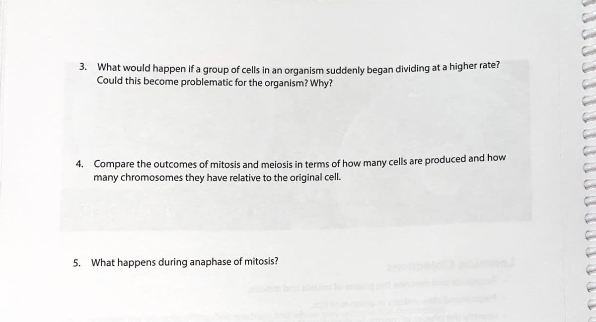 3. What would happen if a group of cells in an organism suddenly began dividing at a higher rate?
Could this become problematic for the organism? Why?
4. Compare the outcomes of mitosis and meiosis in terms of how many cells are produced and how
many chromosomes they have relative to the original cell.
5. What happens during anaphase of mitosis?
aim oa
