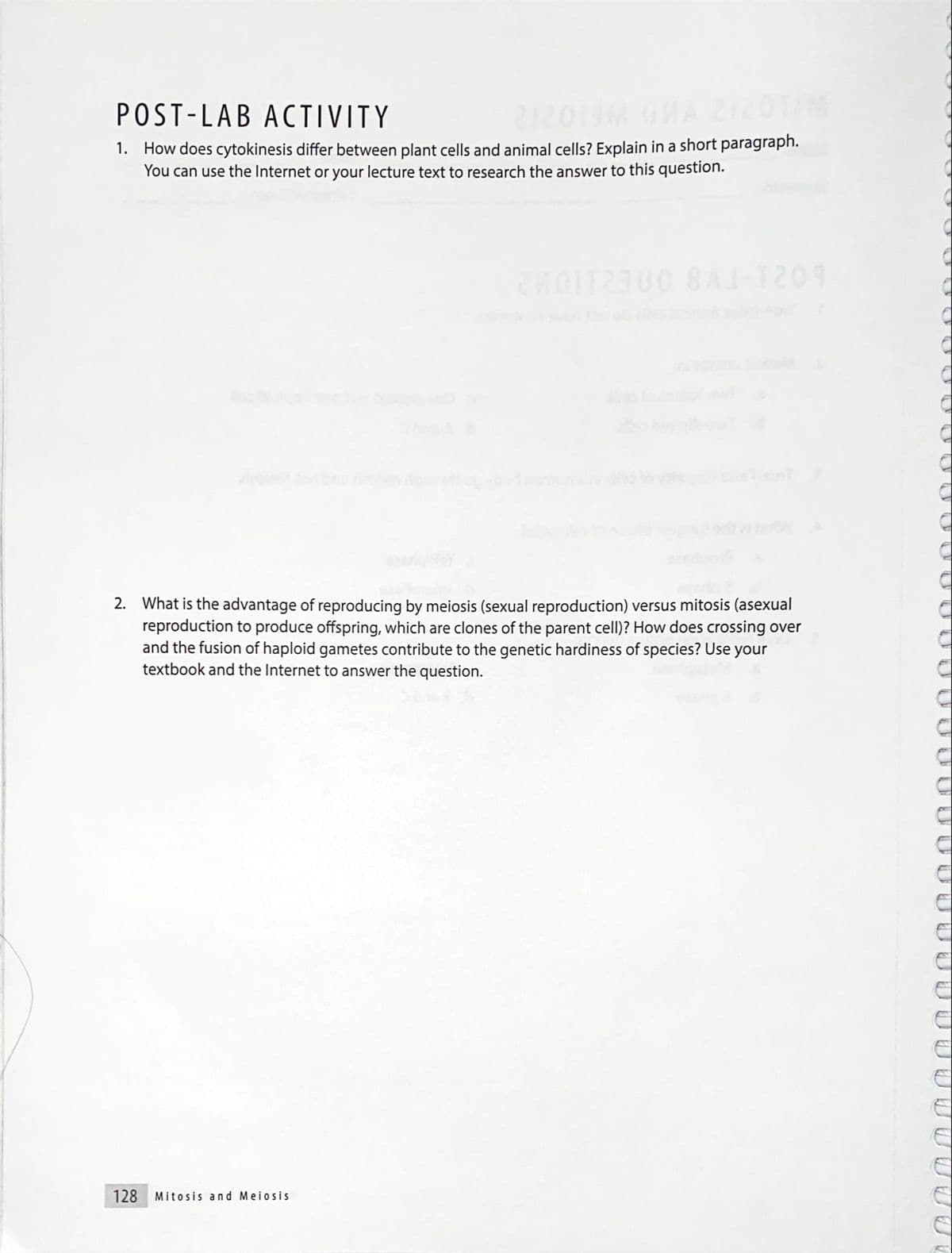 POST-LAB ACTIVITY
1. How does cytokinesis differ between plant cells and animal cells? Explain in a short paragraph.
You can use the Internet or your lecture text to research the answer to this question.
e lo v
2. What is the advantage of reproducing by meiosis (sexual reproduction) versus mitosis (asexual
reproduction to produce offspring, which are clones of the parent cell)? How does crossing over
and the fusion of haploid gametes contribute to the genetic hardiness of species? Use your
textbook and the Internet to answer the question.
128
Mitosis and Meiosis
