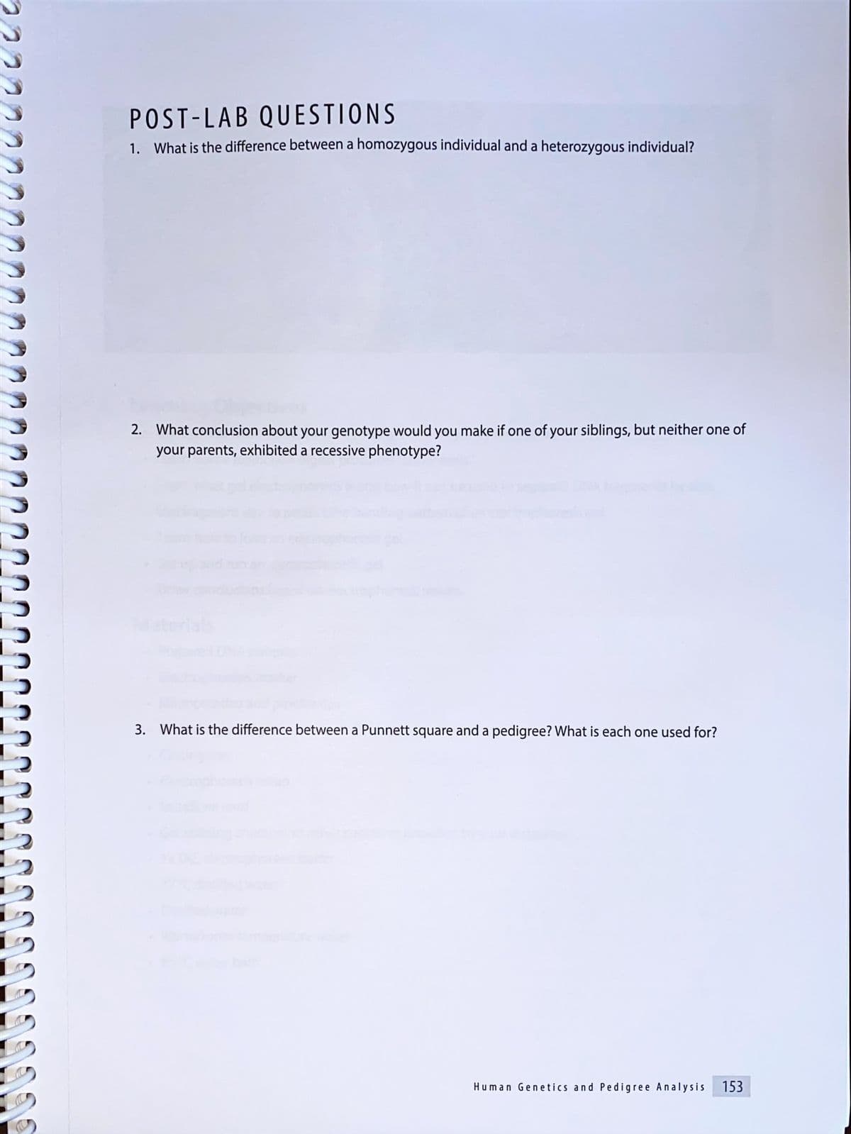 POST-LAB QUESTIONS
1. What is the difference between a homozygous individual and a heterozygous individual?
2. What conclusion about your genotype would you make if one of your siblings, but neither one of
your parents, exhibited a recessive phenotype?
Moterials
3. What is the difference between a Punnett square and a pedigree? What is each one used for?
Human Genetics and Pedigree Analy sis
153
11-3-9
