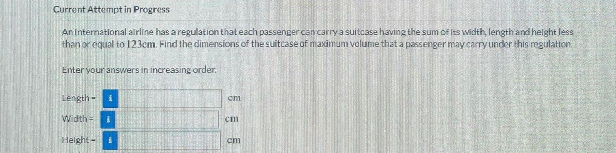 Current Attempt in Progress
An international airline has a regulation that each passenger can carry a suitcase having the sum of its width, length and height less
than or equal to 123cm. Find the dimensions of the suitcase of maximum volume that a passenger may carry under this regulation.
Enter your answers in increasing order.
Length =D
cm
Width% =
cm
Height=
cm

