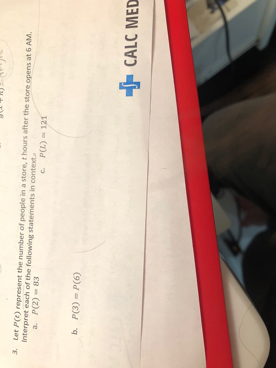 3.
Let P(t) represent the number of people in a store, t hours after the store opens at 6 AM.
Interpret each of the following statements in context
a. P(2) = 83
C.
= (7)
= 121
b. P(3)= P(6)
- CALC MED

