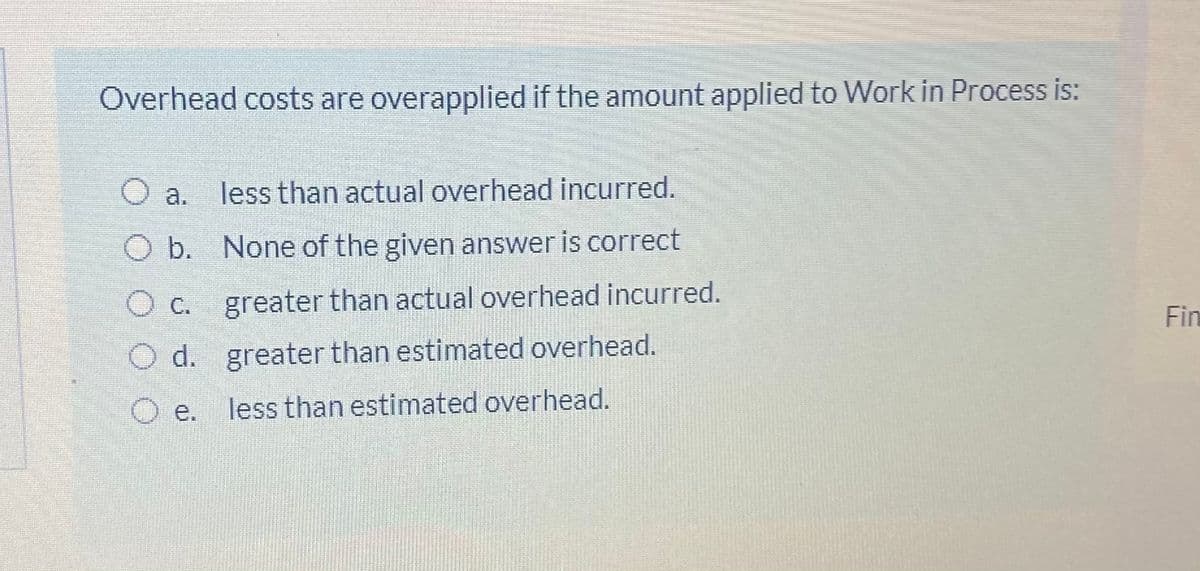Overhead costs are overapplied if the amount applied to Work in Process is:
O a. less than actual overhead incurred.
O b. None of the given answer is correct
c.
greater than actual overhead incurred.
Fin
O d. greater than estimated overhead.
O e.
less than estimated overhead.
