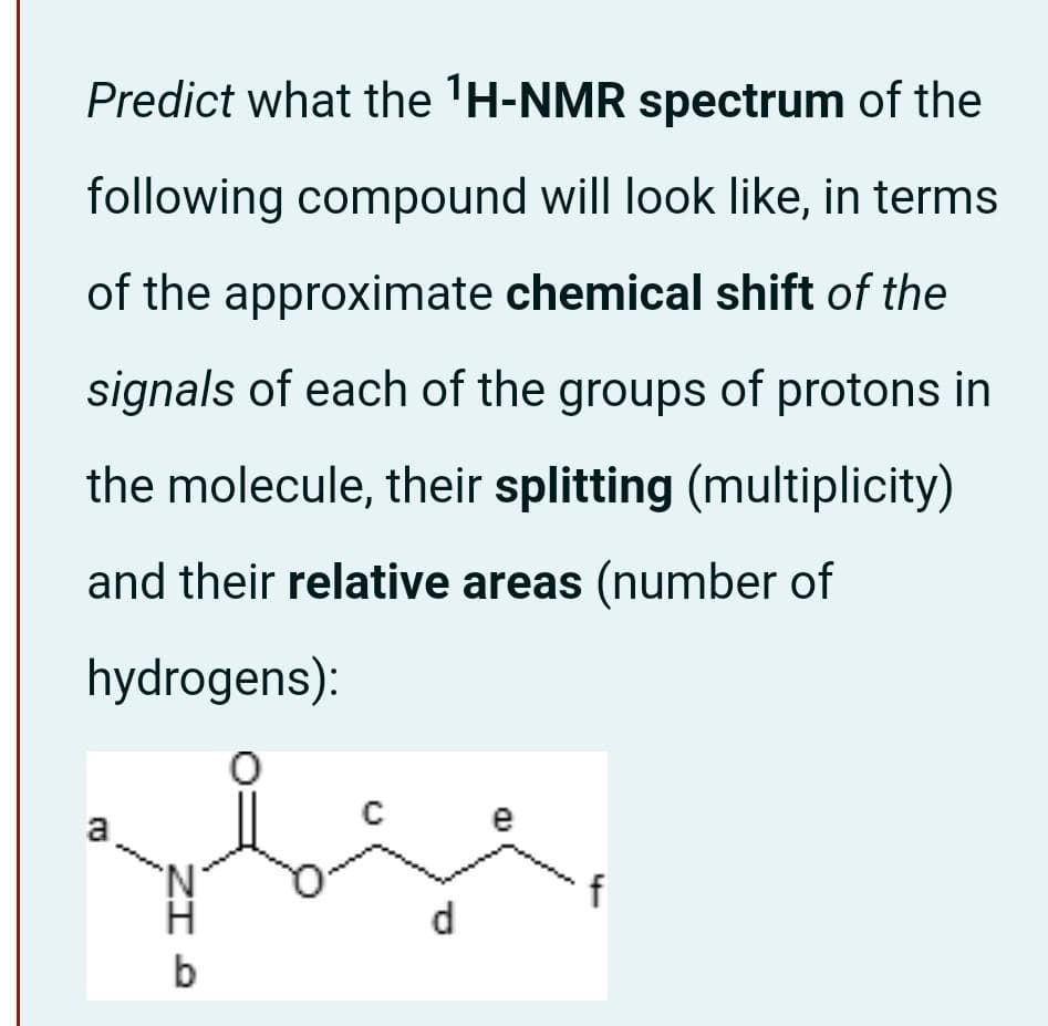Predict what the 'H-NMR spectrum of the
following compound will look like, in terms
of the approximate chemical shift of the
signals of each of the groups of protons in
the molecule, their splitting (multiplicity)
and their relative areas (number of
hydrogens):
e
a
'N'
f
d
