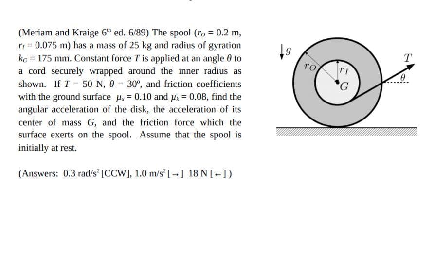 (Meriam and Kraige 6th ed. 6/89) The spool (ro = 0.2 m,
ri = 0.075 m) has a mass of 25 kg and radius of gyration
kg = 175 mm. Constant force Tis applied at an angle 0 to
a cord securely wrapped around the inner radius as
T
то
TI
G
shown. If T = 50 N, 0 = 30°, and friction coefficients
with the ground surface u, = 0.10 and uk = 0.08, find the
angular acceleration of the disk, the acceleration of its
center of mass G, and the friction force which the
surface exerts on the spool. Assume that the spool is
initially at rest.
(Answers: 0.3 rad/s [CCW], 1.0 m/s [ ] 18 N[-])
