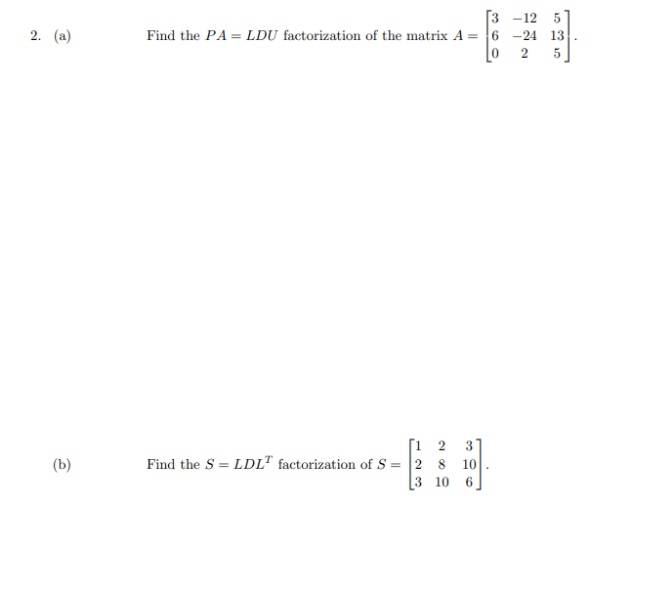 [3 -12 5
Find the PA = LDU factorization of the matrix A = 6 -24 13
5
2. (a)
2
[1 2
Find the S = LDL" factorization of S = 2 8
3 10
3
(b)
10
