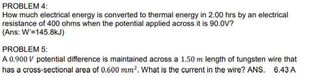 PROBLEM 4:
How much electrical energy is converted to thermal energy in 2.00 hrs by an electrical
resistance of 400 ohms when the potential applied across it is 90.0V?
(Ans: W'=145.8kJ)
PROBLEM 5:
A 0.900 V potential difference is maintained across a 1.50 m length of tungsten wire that
has a cross-sectional area of 0.600 mm². What is the current in the wire? ANS. 6.43 A
