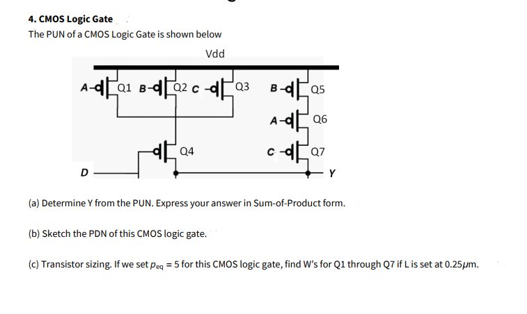 4. CMOS Logic Gate
The PUN of a CMOS Logic Gate is shown below
Vdd
Q1 B-
Q2 c -dPQ3
B-dCa5
Q6
D
Y
(a) Determine Y from the PUN. Express your answer in Sum-of-Product form.
(b) Sketch the PDN of this CMOS logic gate.
(c) Transistor sizing. If we set Peg = 5 for this CMOS logic gate, find W's for Q1 through Q7 if L is set at 0.25µm.

