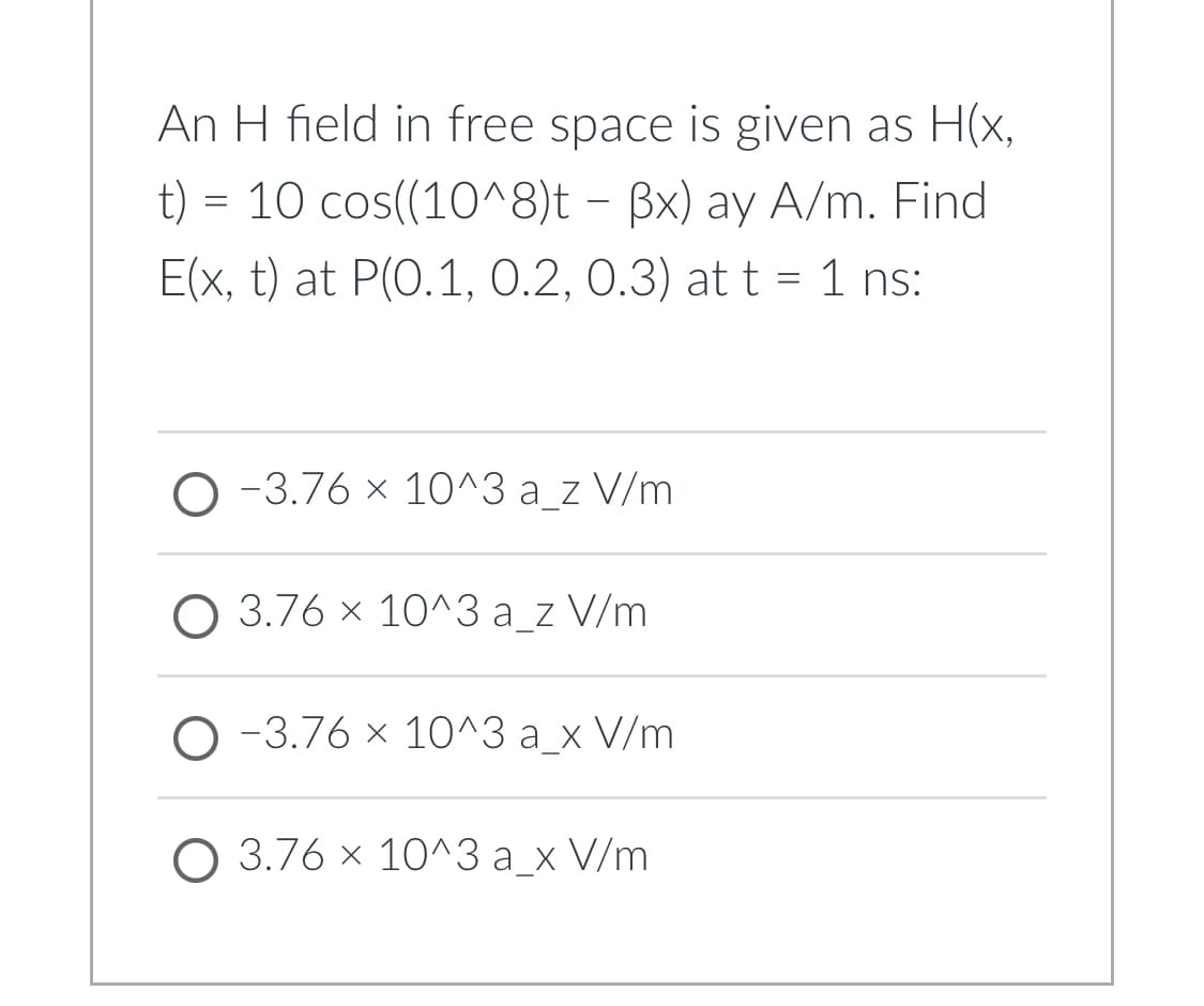 An H field in free space is given as H(x,
t) = 10 cos((10^8)t – Bx) ay A/m. Find
E(x, t) at P(0.1, 0.2, 0.3) at t = 1 ns:
O -3.76 x 10^3 a_z V/m
O 3.76 x 10^3 a_z V/m
-3.76 x 10^3 a_x V/m
O 3.76 x 10^3 a_x V/m
