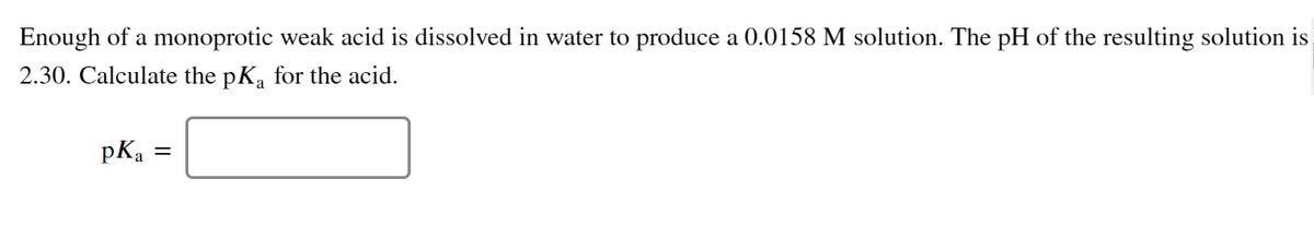 Enough of a monoprotic weak acid is dissolved in water to produce a 0.0158 M solution. The pH of the resulting solution is
2.30. Calculate the pKa for the acid.
pKa
