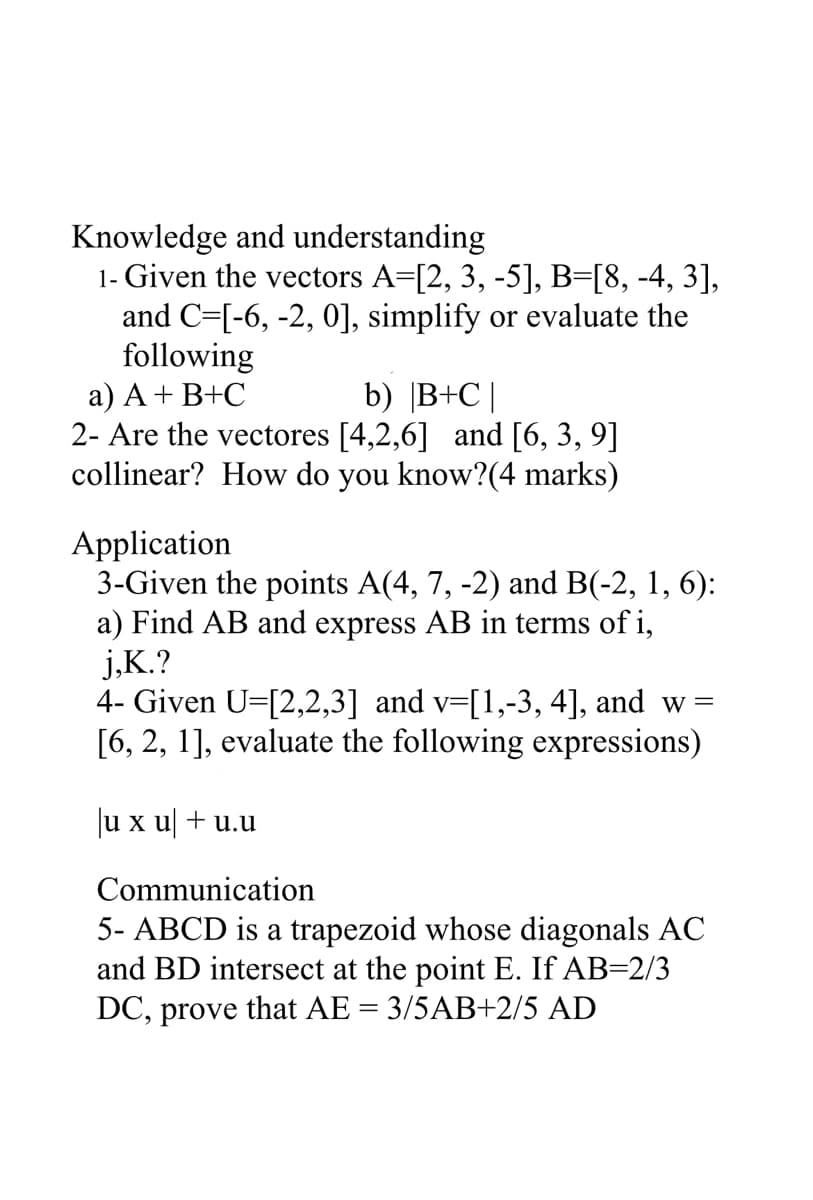 Knowledge and understanding
1- Given the vectors A=[2, 3, -5], B=[8, -4, 3],
and C=[-6, -2, 0], simplify or evaluate the
following
а) А + В+C
2- Are the vectores [4,2,6] and [6, 3, 9]
collinear? How do you know?(4 marks)
b) |B+C|
Application
3-Given the points A(4, 7, -2) and B(-2, 1, 6):
a) Find AB and express AB in terms of i,
j,K.?
4- Given U=[2,2,3] and v=[1,-3, 4], and w=
[6, 2, 1], evaluate the following expressions)
Ju x u + u.u
Communication
5- ABCD is a trapezoid whose diagonals AC
and BD intersect at the point E. If AB=2/3
DC, prove that AE = 3/5AB+2/5 AD
