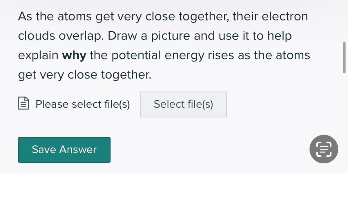As the atoms get very close together, their electron
clouds overlap. Draw a picture and use it to help
explain why the potential energy rises as the atoms
get very close together.
Please select file(s)
Save Answer
Select file(s)
OC
€