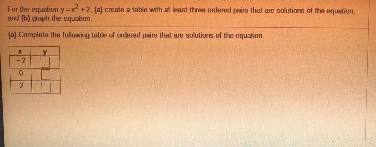 For the equation y x +2, (a) create a table with at least three ordered pairs that are solutions of the equation,
and (b) graph the equation.
(a) Complete the following table of ordered pairs that are solutions of the equation.
-2
0.
2.
