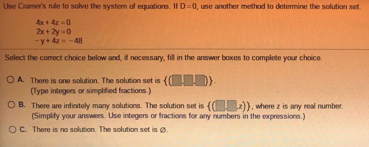 Use Cramer's rule to solve the system of equations, If D-0, use another method to determine the solution set.
4x+ 4z 0
2x+ 2y 0
-y+4z = -48
Select the correct choice below and, if necessary, fill in the answer boxes to complete your choice.
O A. There is one solution. The solution set is {( ID.
(Type integers or simplified fractions.)
O B. There are infinitely many solutions. The solution set is { z)}, where z is any real number.
(Simplify your answers. Use integers or fractions for any numbers in the expressions.)
O C. There is no solution. The solution set is Ø.
