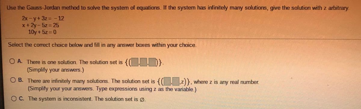 Use the Gauss-Jordan method to solve the system of equations. If the system has infinitely many solutions, give the solution with z arbitrary.
2x-y+3z -12
x+2y-5z= 25
10y + 5z= 0
%3D
Select the correct choice below and fill in any answer boxes within your choice.
O A. There is one solution. The solution set is {( I D}-
(Simplify your answers.)
O B. There are infinitely many solutions. The solution set is {(. z)}}, where z is any real number.
(Simplify your your answers. Type expressions using z as the variable.)
O C. The system is inconsistent. The solution set is Ø.
