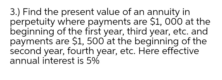 3.) Find the present value of an annuity in
perpetuity where payments are $1, 000 at the
beginning of the first year, third year, etc. and
payments are $1, 500 at the beginning of the
second year, fourth year, etc. Here effective
annual interest is 5%
