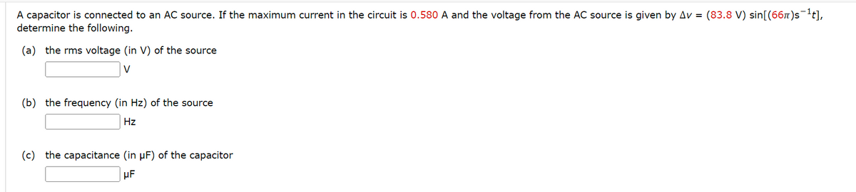 A capacitor is connected to an AC source. If the maximum current in the circuit is 0.580 A and the voltage from the AC source is given by Av= (83.8 V) sin[(66π)s¯¹t],
determine the following.
(a) the rms voltage (in V) of the source
V
(b) the frequency (in Hz) of the source
Hz
(c) the capacitance (in µF) of the capacitor
μF
