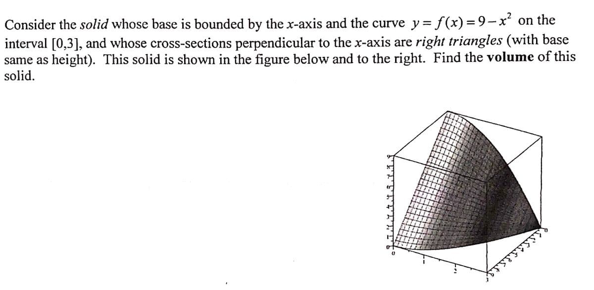 Consider the solid whose base is bounded by the x-axis and the curve y = f (x) = 9-x on the
interval [0,3], and whose cross-sections perpendicular to the x-axis are right triangles (with base
same as height). This solid is shown in the figure below and to the right. Find the volume of this
solid.
