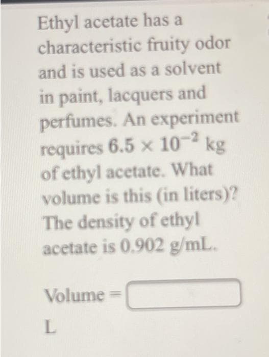Ethyl acetate has a
characteristic fruity odor
and is used as a solvent
in paint, lacquers and
perfumes. An experiment
requires 6.5 x 10-² kg
of ethyl acetate. What
volume is this (in liters)?
The density of ethyl
acetate is 0.902 g/mL.
Volume =
