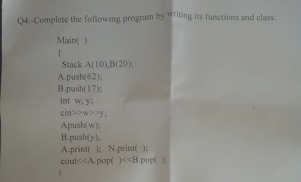 Q4:-Complete the following program by writing its functions and class:
Main()
{
Stack A(10), B(20);
A.push(62);
B.push(17);
int w, y:
cin>>w>>y;
Apush(w);
B.push(y),
A.print(); N.print();
cout<<A.pop()<<B.pop();
}