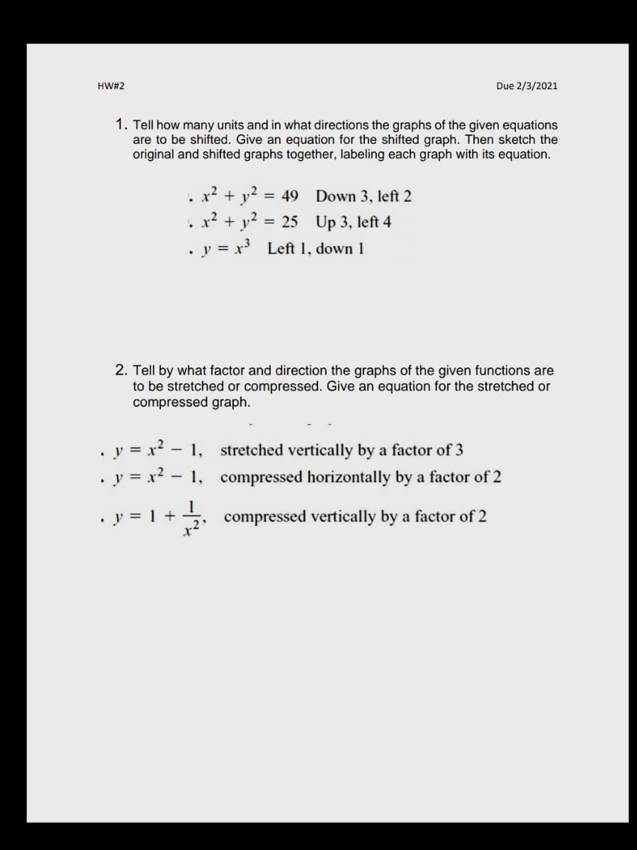 HW#2
Due 2/3/2021
1. Tell how many units and in what directions the graphs of the given equations
are to be shifted. Give an equation for the shifted graph. Then sketch the
original and shifted graphs together, labeling each graph with its equation.
. x² + y? =
. x² + y² = 25 Up 3, left 4
. y = x Left 1, down 1
= 49 Down 3, left 2
2. Tell by what factor and direction the graphs of the given functions are
to be stretched or compressed. Give an equation for the stretched or
compressed graph.
• y = x? - 1,
• y = x? – 1,
stretched vertically by a factor of 3
compressed horizontally by a factor of 2
· y = 1 + 5.
compressed vertically by a factor of 2
