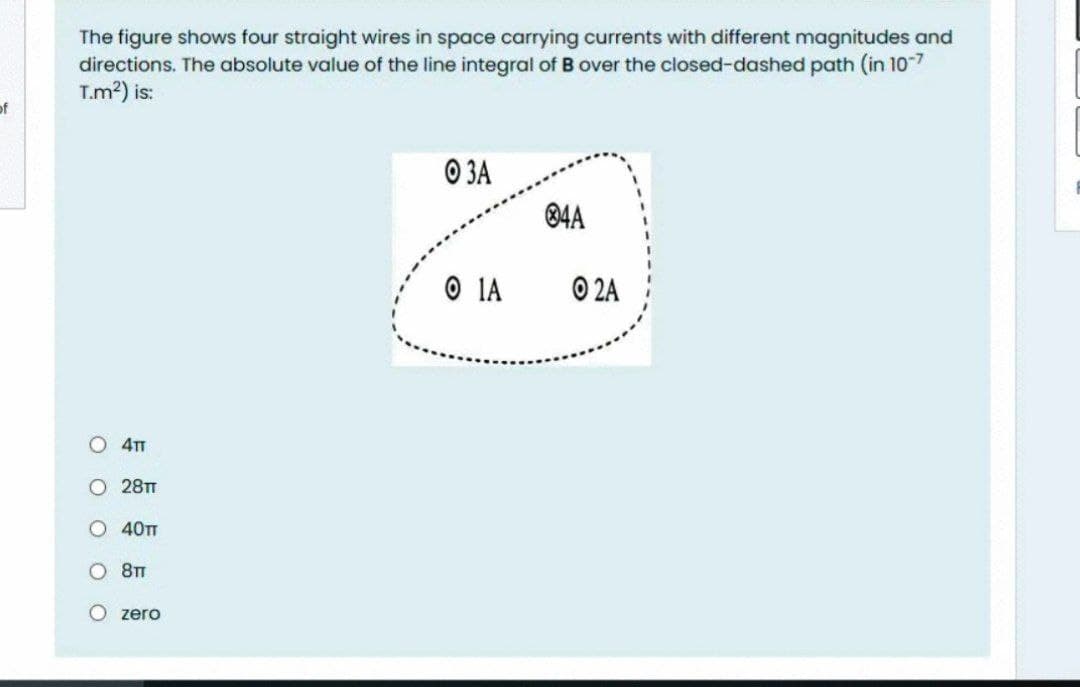 The figure shows four straight wires in space carrying currents with different magnitudes and
directions. The absolute value of the line integral of B over the closed-dashed path (in 107
T.m2) is:
of
O 3A
®4A
O IA
O 2A
O 41
O 28T
O 40TT
O 8T
O zero
