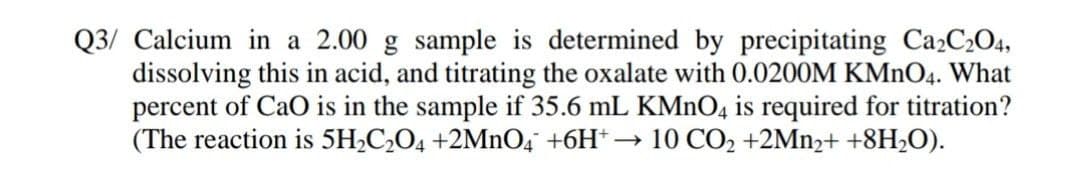 Q3/ Calcium in a 2.00 g sample is determined by precipitating Ca2C2O4,
dissolving this in acid, and titrating the oxalate with 0.0200M KMNO4. What
percent of CaO is in the sample if 35.6 mL KMNO4 is required for titration?
(The reaction is 5H,C¿O4 +2MnO4 +6H* → 10 CO2 +2MN2+ +8H2O).
