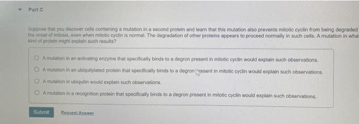Part C
Suppose that you discover cells containing a mutation in a second protein and leam that this mutation also prevents mitotic cyclin from being degraded
the onsot of mitosis, even when mitotic cyclin is normal. The degradation of other proteins appears to proceed normally in such cells. A mutation in what
kind of protein might explain such results?
O Amutution in an activating enzyme that specifically binds to a degron present in mitotic cyclin would explain such observations.
A mutation in an ubiquitylated protein that specifically binds to a degron esent in mitotic cyclin would explain such observations.
O Amutation in ubiquitin would explain such observations.
A mutation in a recognition protein that specifically binds to a degron present in mitotic cyclin would explain such observations.
Submit
Reguest Anawer
