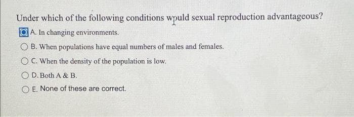 Under which of the following conditions wpuld sexual reproduction advantageous?
A. In changing environments.
O B. When populations have equal numbers of males and females.
O Č. When the density of the population is low.
O D.Both A & B.
O E. None of these are correct.
