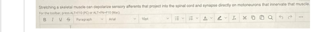 Stretching a skeletal muscle can depolarize sonsory afferents that project into the spinal cord and synapse directly on motoneurons that innervate that muscle.
For the toolbar, press ALT F10 (PC) of ALT+FN+F1O (Mac)
BIU S
E E A L I
Paragraph
Arial
10pt
