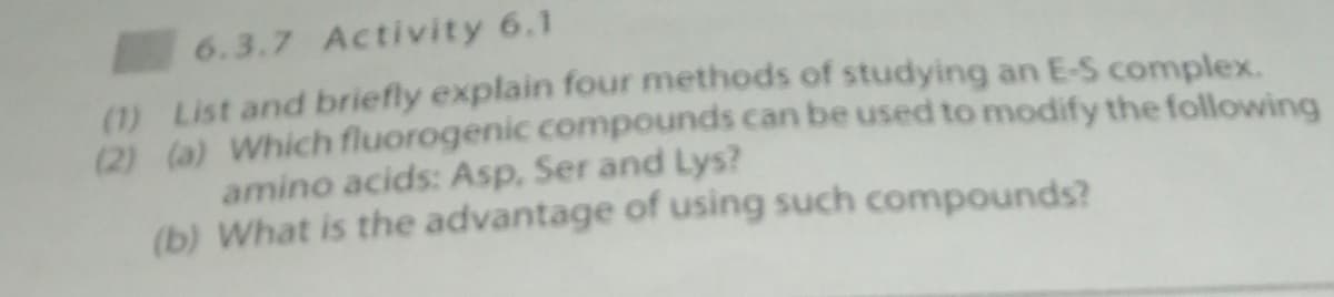 6.3.7 Activity 6.1
(1) List and briefly explain four methods of studying an E-S complex.
(2) (a) Which fluorogenic compounds can be used to modify the following
amino acids: Asp, Ser and Lys?
(b) What is the advantage of using such compounds?
