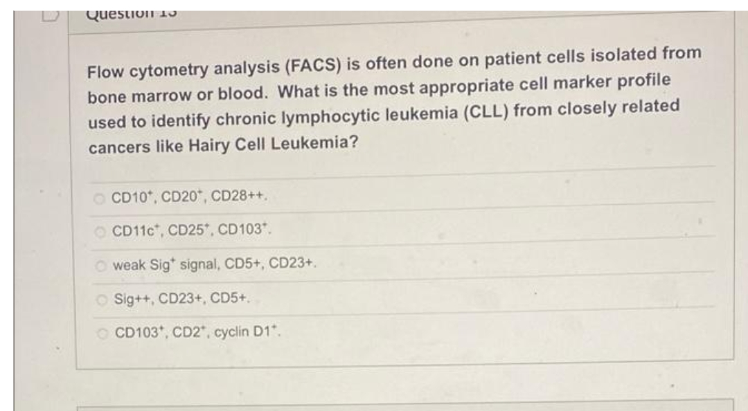 Question 13
Flow cytometry analysis (FACS) is often done on patient cells isolated from
bone marrow or blood. What is the most appropriate cell marker profile
used to identify chronic lymphocytic leukemia (CLL) from closely related
cancers like Hairy Cell Leukemia?
O CD10*, CD20*, CD28++.
CD11C", CD25*, CD103.
weak Sig* signal, CD5+, CD23+.
O Sig++, CD23+, CD5+.
O CD103*, CD2", cyclin D1*.
