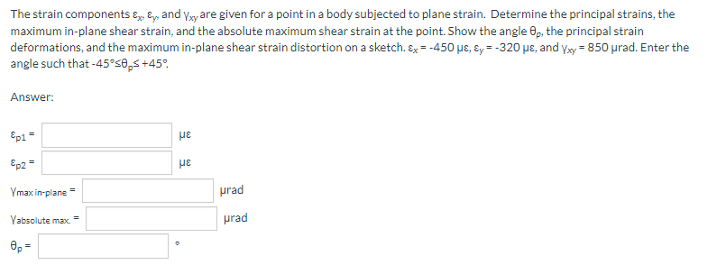The strain components & & and Yxy are given for a point in a body subjected to plane strain. Determine the principal strains, the
maximum in-plane shear strain, and the absolute maximum shear strain at the point. Show the angle Op, the principal strain
deformations, and the maximum in-plane shear strain distortion on a sketch. Ex = -450 με, &y=-320 μe, and Yxy = 850 µrad. Enter the
angle such that -45°50ps +45°
Answer:
Ep1 =
με
Ep2 =
με
Ymax in-plane
Yabsolute max.
8p=
=
urad
prad