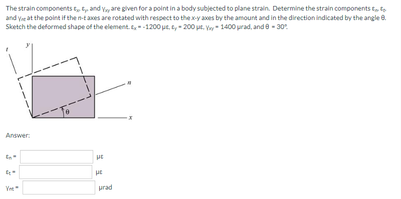 The strain components & & and Yxy are given for a point in a body subjected to plane strain. Determine the strain components & Eti
and Ynt at the point if the n-t axes are rotated with respect to the x-y axes by the amount and in the direction indicated by the angle 8.
Sketch the deformed shape of the element. &x=-1200 μs, &y= 200 με. Vxy = 1400 μrad, and 0 = 30°
x
Answer:
En =
Et =
Ynt =
με
με
prad