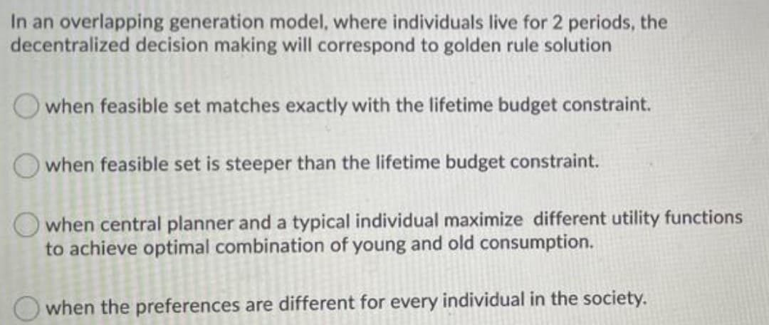 In an overlapping generation model, where individuals live for 2 periods, the
decentralized decision making will correspond to golden rule solution
O when feasible set matches exactly with the lifetime budget constraint.
when feasible set is steeper than the lifetime budget constraint.
when central planner and a typical individual maximize different utility functions
to achieve optimal combination of young and old consumption.
when the preferences are different for every individual in the society.
