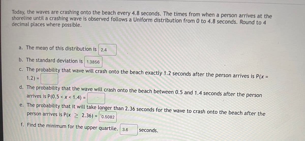 Today, the waves are crashing onto the beach every 4.8 seconds. The times from when a person arrives at the
shoreline until a crashing wave is observed follows a Uniform distribution from 0 to 4.8 seconds. Round to 4
decimal places where possible.
a. The mean of this distribution is 2.4
b. The standard deviation is 1.3856
c. The probability that wave will crash onto the beach exactly 1.2 seconds after the person arrives is P(x% D
1.2) =
%3D
d. The probability that the wave will crash onto the beach between 0.5 and 1.4 seconds after the person
arrives is P(0.5 < x < 1.4) =
%3D
e. The probability that it will take longer than 2.36 seconds for the wave to crash onto the beach after the
person arrives is P(x > 2.36) = 0.5082
f. Find the minimum for the upper quartile. 3.6
seconds.
