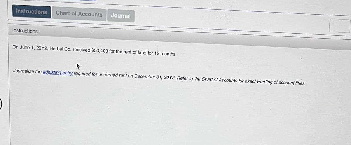 Instructions
Chart of Accounts
Journal
Instructions
On June 1, 20Y2, Herbal Co. received $50,400 for the rent of land for 12 months.
Journalize the adjusting entry required for unearned rent on December 31, 20Y2. Refer to the Chart of Accounts for exact wording
account titles.
