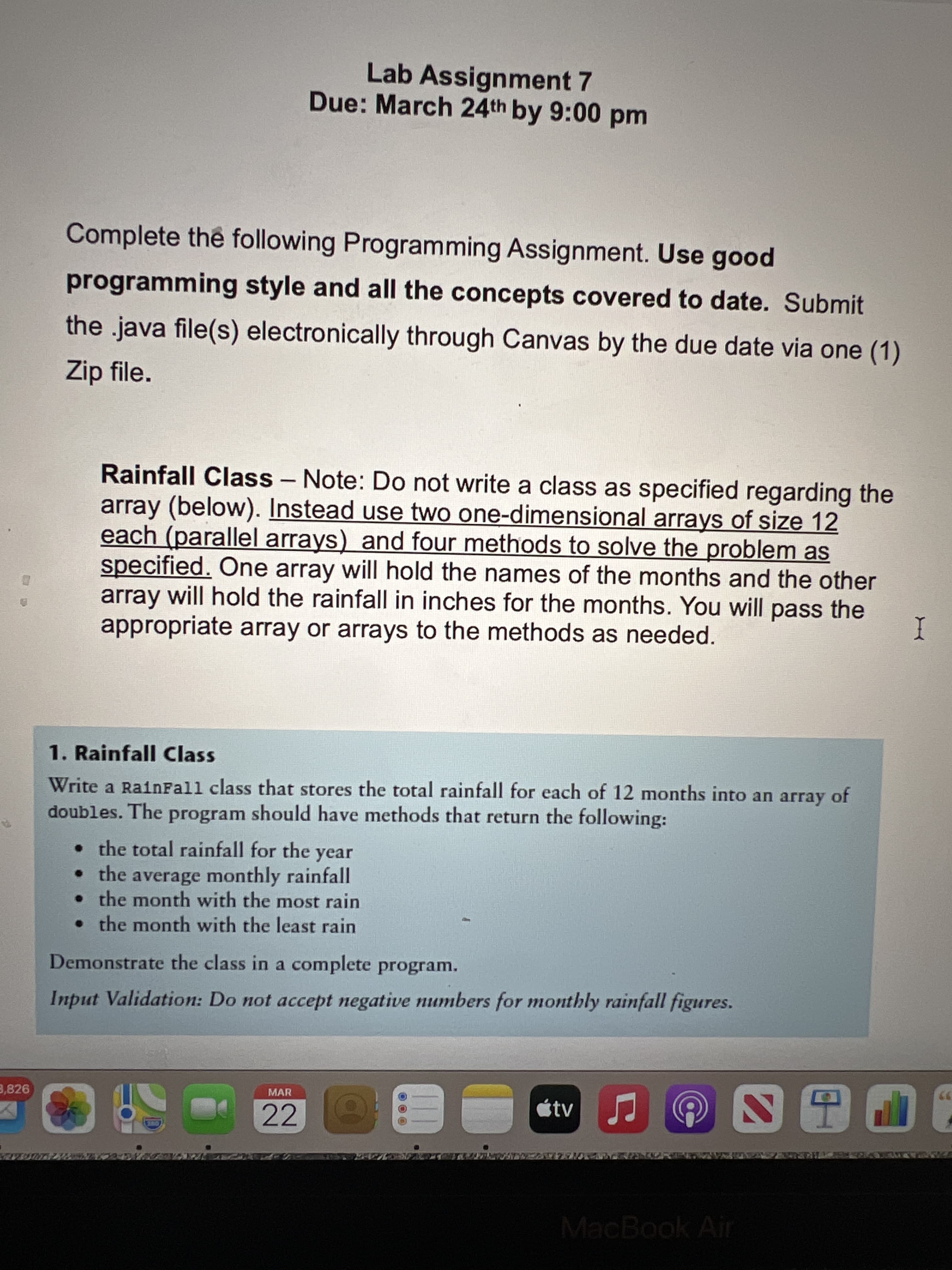 Lab Assignment 7
Due: March 24th by 9:00 pm
Complete the following Programming Assignment. Use good
programming style and all the concepts covered to date. Submit
the .java file(s) electronically through Canvas by the due date via one (1)
Zip file.
Rainfall Class - Note: Do not write a class as specified regarding the
array (below). Instead use two one-dimensional arrays of size 12
each (parallel arrays) and four methods to solve the problem as
specified. One array will hold the names of the months and the other
array will hold the rainfall in inches for the months. You will pass the
appropriate array or arrays to the methods as needed.
I
1. Rainfall Class
Write a RainFall class that stores the total rainfall for each of 12 months into an array of
doubles. The program should have methods that return the following:
• the total rainfall for the
• the average monthly rainfall
• the month with the most rain
• the month with the least rain
year
Demonstrate the class in a complete program.
Input Validation: Do not accept negative numbers for monthly rainfall figures.
3,826
MAR
22
MacBook Air

