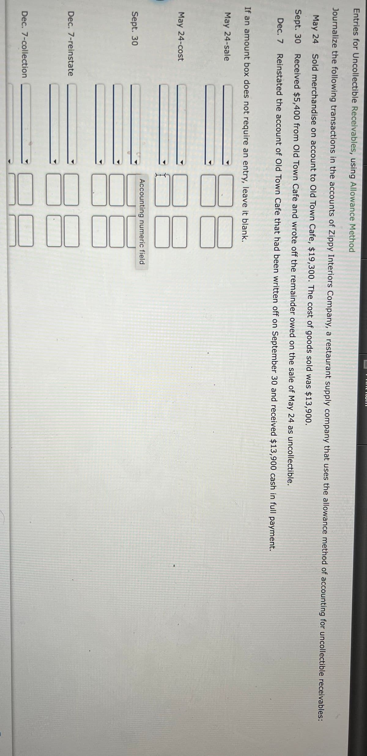 Entries for Uncollectible Receivables, using Allowance Method
Journalize the following transactions in the accounts of Zippy Interiors Company, a restaurant supply company that uses the allowance method of accounting for uncollectible receivables:
May 24
Sold merchandise on account to Old Town Cafe, $19,300. The cost of goods sold was $13,900.
Sept. 30
Received $5,400 from Old Town Cafe and wrote off the remainder owed on the sale of May 24 as uncollectible.
Dec. 7
Reinstated the account of Old Town Cafe that had been written off on September 30 and received $13,900 cash in full payment.
If an amount box does not require an entry, leave it blank.
May 24-sale
May 24-cost
Accounting numeric field
Sept. 30
Dec. 7-reinstate
Dec. 7-collection
