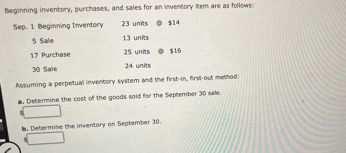 Beginning inventory, purchases, and sales for an inventory item are as follows:
Sep. 1 Beginning Inventory
23 units
@ $14
5 Sale
13 units
17 Purchase
25 units
@ $16
30 Sale
24 units
Assuming a perpetual inventory system and the first-in, first-out method:
a. Determine the cost of the goods sold for the September 30 sale.
%$4
b. Determine the inventory on September 30.
$4
