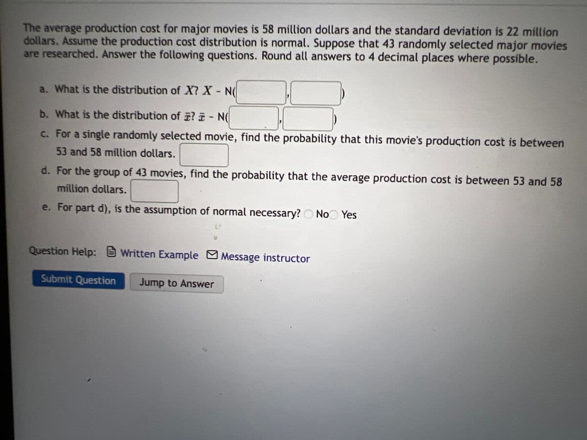 The average production cost for major movies is 58 million dollars and the standard deviation is 22 million
dollars. Assume the production cost distribution is normal. Suppose that 43 randomly selected major movies
are researched. Answer the following questions. Round all answers to 4 decimal places where possible.
a. What is the distribution of X? X N
b. What is the distribution of ? - N(
c. For a single randomly selected movie, find the probability that this movie's production cost is between
53 and 58 million dollars.
d. For the group of 43 movies, find the probability that the average production cost is between 53 and 58
million dollars.
e. For part d), is the assumption of normal necessary? O No Yes
Question Help: E Written Example MMessage instructor
Submit Question
Jump to Answer
