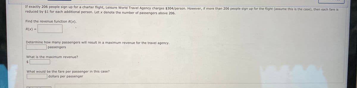 If exactly 206 people sign up for a charter flight, Leisure World Travel Agency charges $304/person, However, if more than 206 people sign up for the flight (assume this is the case), then each fare is
reduced by $1 for each additional person. Let x denote the number of passengers above 206.
Find the revenue function R(x).
R(x) =
Determine how many passengers will result in a maximum revenue for the travel agency.
passengers
What is the maximum revenue?
$
What would be the fare per passenger in this case?
dollars per passenger
