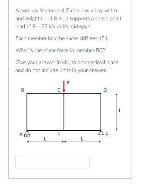 A two bay Vierendeel Girder has a bay width
and height L = 4.8 m. It supports a single point
load of P = 33 kN at its mid-span.
Each member has the same stiffness (ElI).
What is the shear force in member BC?
Give your answer in kN, to one decimal place
and do not include units in your answer.
P
D
L
A
F
B.
