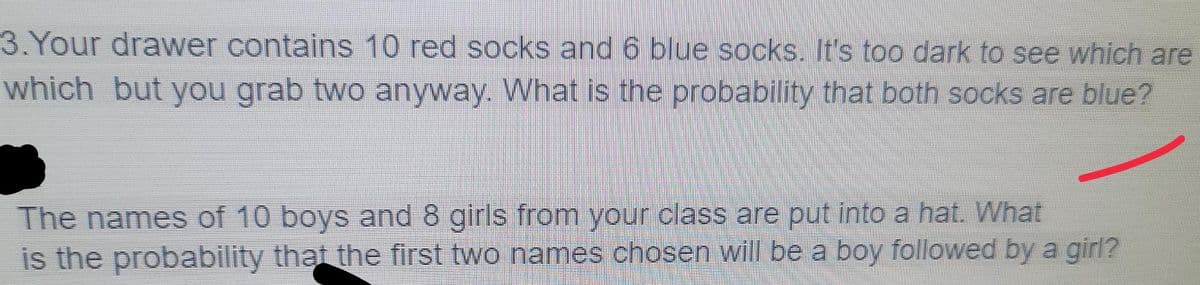 3.Your drawer contains 10 red socks and 6 blue socks. It's t0o dark to see which are
which but you grab two anyway. What is the probability that both socks are blue?
The names of 10 boys and 8 girls from your class are put into a hat. What
is the probability that the first two names chosen will be a boy followed by a girl?
