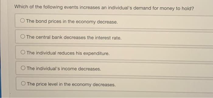 Which of the following events increases an individual's demand for money to hold?
The bond prices in the economy decrease.
O The central bank decreases the interest rate.
O The individual reduces his expenditure.
O The individual's income decreases.
O The price level in the economy decreases.
