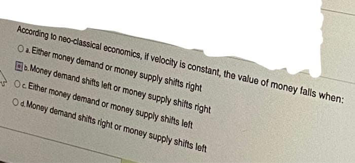 According to neo-classical economics, if velocity is constant, the value of money falls when:
Oa. Either money demand or money supply shifts right
Ob. Money demand shifts left or money supply shifts right
Oc Either money demand or money supply shifts left
Od. Money demand shifts right or money supply shifts left
