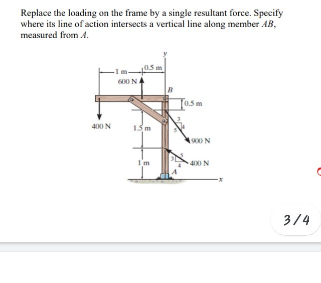 Replace the loading on the frame by a single resultant force. Specify
where its line of action intersects a vertical line along member AB,
measured from A.
|0.5 m
600 NA
-1 m-
B
To.5 m
400 N
1.5 m
900 N
1'm
400 N
3/4
